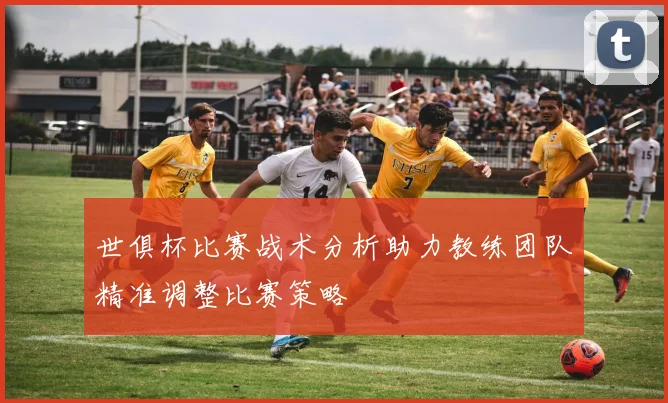 世俱杯比赛战术分析助力教练团队精准调整比赛策略