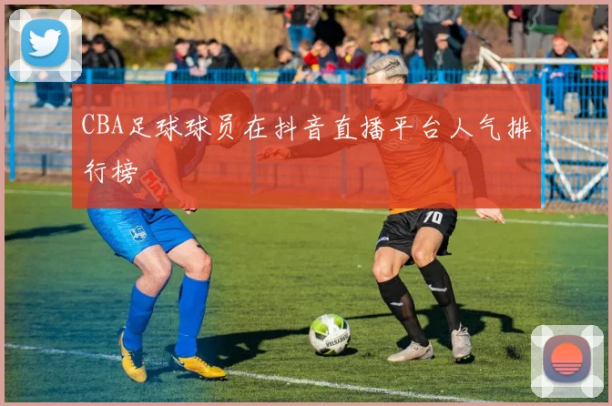 CBA足球球员在抖音直播平台人气排行榜