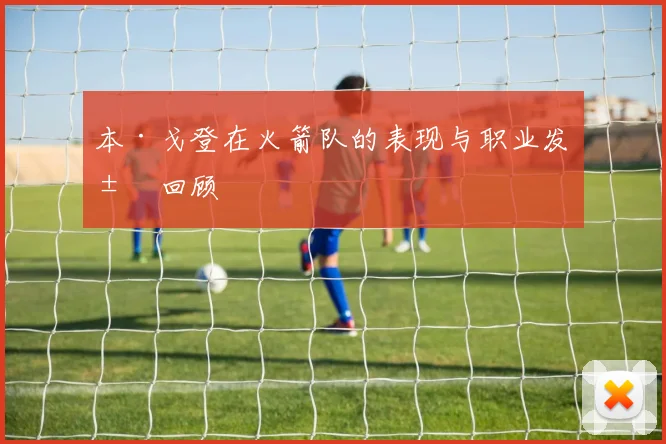 本·戈登在火箭队的表现与职业发展回顾