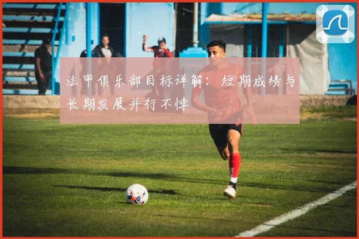 法甲俱乐部目标详解：短期成绩与长期发展并行不悖