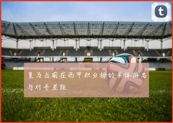 皇马当前在西甲积分榜的具体排名与对手差距