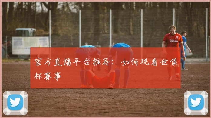官方直播平台推荐：如何观看世俱杯赛事